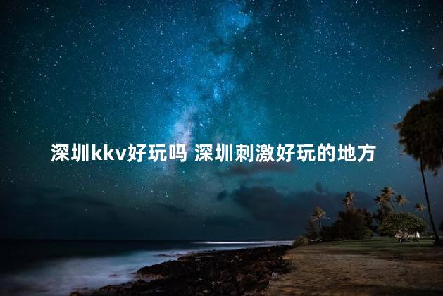 深圳kkv好玩吗 深圳刺激好玩的地方